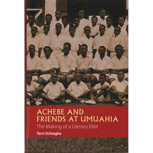 Achebe and Friends at Umuahia: The Making of a literary elite by Terri Ochiagha